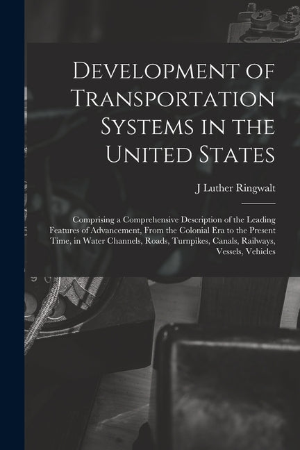 Development of Transportation Systems in the United States: Comprising a Comprehensive Description of the Leading Features of Advancement, From the Co - Ingram