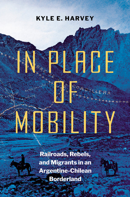 In Place of Mobility: Railroads, Rebels, and Migrants in an Argentine-Chilean Borderland - Ingram