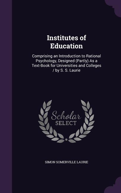 Institutes of Education: Comprising an Introduction to Rational Psychology, Designed (Partly) As a Text-Book for Universities and Colleges / by - Ingram