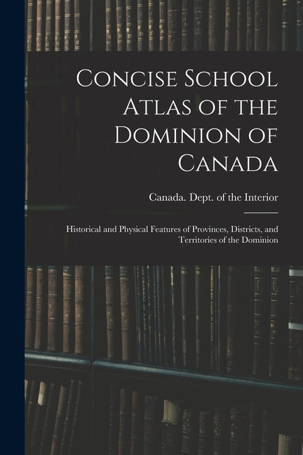 Concise School Atlas of the Dominion of Canada: Historical and Physical Features of Provinces, Districts, and Territories of the Dominion - Ingram