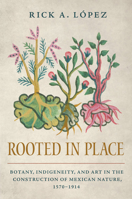 Rooted in Place: Botany, Indigeneity, and Art in the Construction of Mexican Nature, 1570-1914 - Ingram