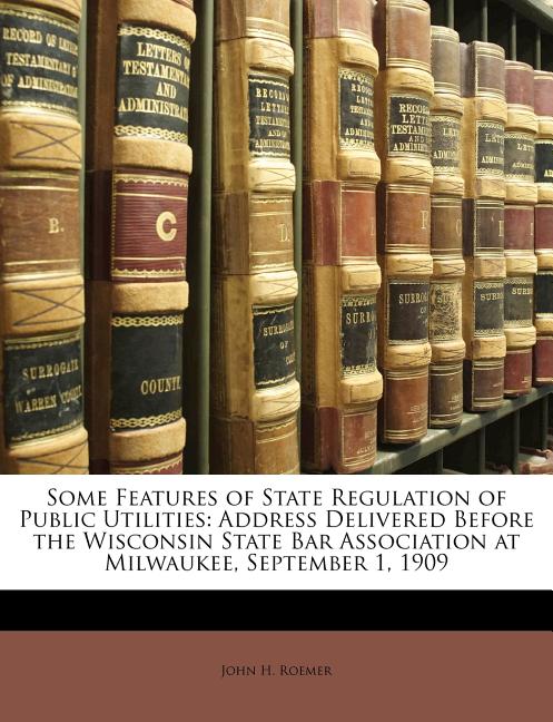 Some Features of State Regulation of Public Utilities: Address Delivered Before the Wisconsin State Bar Association at Milwaukee, September 1, 1909 - Ingram