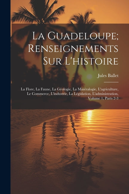 Guadeloupe; Renseignements Sur L'histoire: La Flore, La Faune, La Géologie, La Minéralogie, L'agriculture, Le Commerce, L'industrie, La Législation, L - Ingram