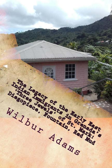 Legacy of the Early East Indian Immigrants in Grenada's 'Three Jewels' of St. Mark: Diegopiece, Fountain, Red Mud.: A narrative by Wilbur E.K. Adams - Ingram