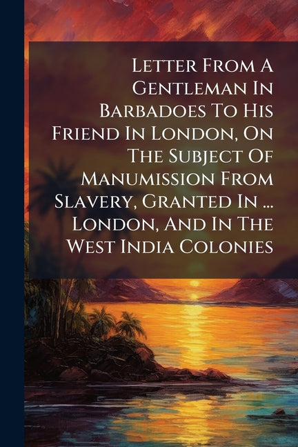 Letter From A Gentleman In Barbadoes To His Friend In London, On The Subject Of Manumission From Slavery, Granted In ... London, And In The West India - Ingram
