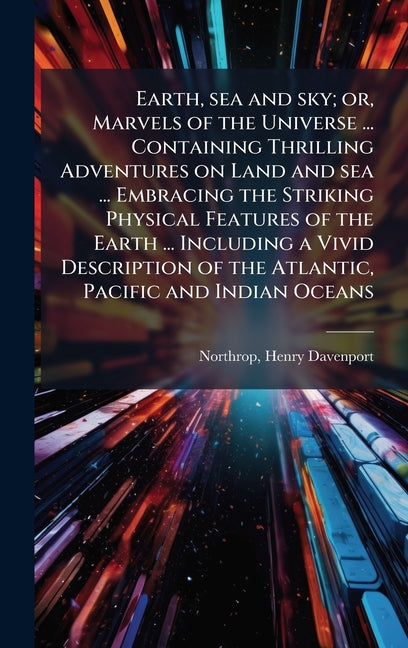 Earth, sea and sky; or, Marvels of the Universe ... Containing Thrilling Adventures on Land and sea ... Embracing the Striking Physical Features of th - Ingram