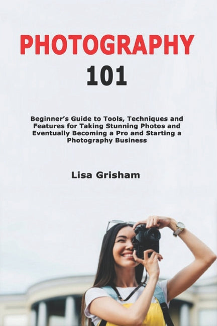 Photography 101: Beginner's Guide to Tools, Techniques and Features for Taking Stunning Photos and Eventually Becoming a Pro and Starting a Photograph - Ingram