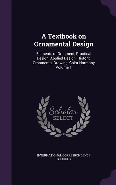 Textbook on Ornamental Design: Elements of Ornament, Practical Design, Applied Design, Historic Ornamental Drawing, Color Harmony Volume 1 - Ingram