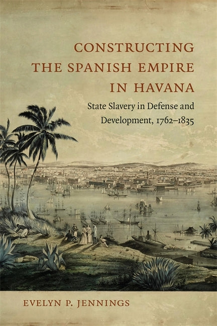 Constructing the Spanish Empire in Havana: State Slavery in Defense and Development, 1762-1835 - Ingram