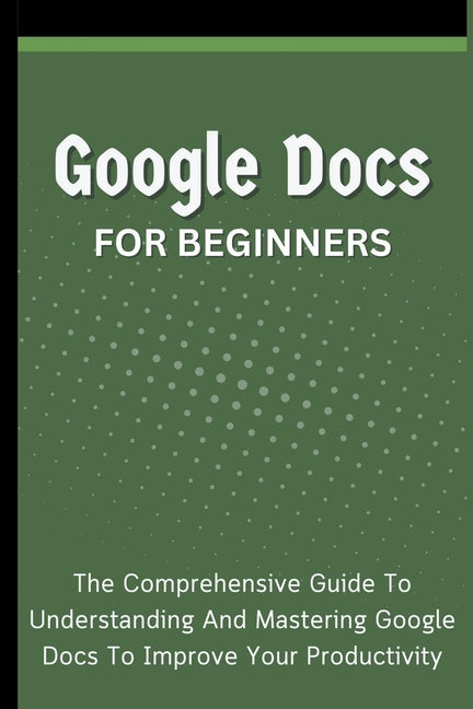 Google Docs For Beginners: The Comprehensive Guide To Understanding And Mastering Google Docs To Improve Your Productivity - Ingram