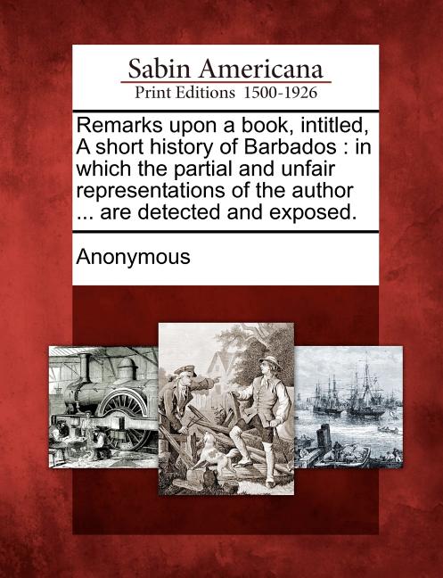 Remarks Upon a Book, Intitled, a Short History of Barbados: In Which the Partial and Unfair Representations of the Author ... Are Detected and Exposed - Ingram