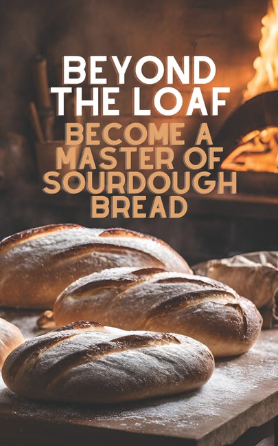 Beyond The Loaf: Become a Master of Sourdough Bread Advanced and Basic Sourdough Techniques Cookbook Featuring Creative Leaven Loaves Baking Recipes f - Ingram