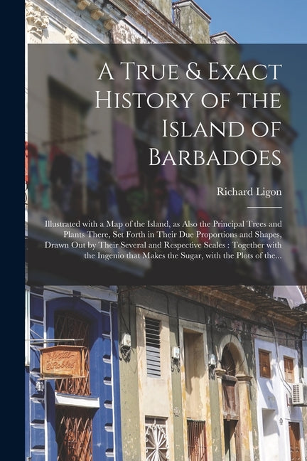 True & Exact History of the Island of Barbadoes: Illustrated With a Map of the Island, as Also the Principal Trees and Plants There, Set Forth in Thei - Ingram