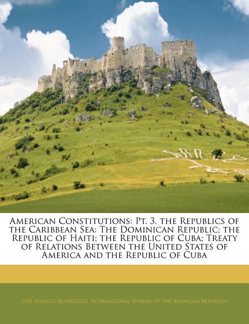 American Constitutions: Pt. 3. the Republics of the Caribbean Sea: The Dominican Republic; The Republic of Haiti; The Republic of Cuba; Treaty of Rela - Ingram