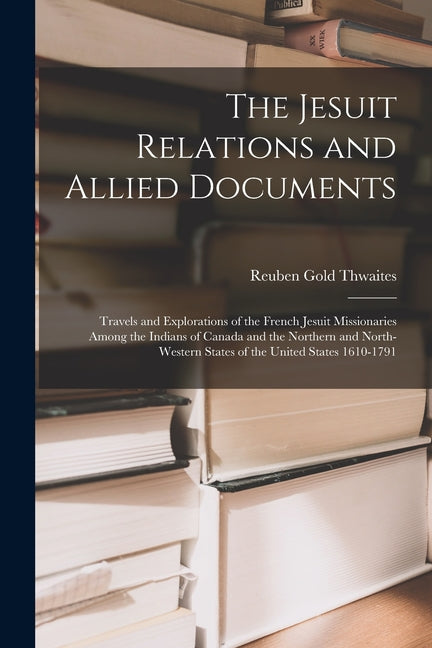 Jesuit Relations and Allied Documents: Travels and Explorations of the French Jesuit Missionaries Among the Indians of Canada and the Northern and Nor - Ingram