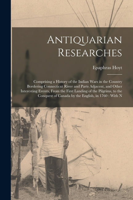 Antiquarian Researches: Comprising a History of the Indian Wars in the Country Bordering Connecticut River and Parts Adjacent, and Other Inter - Ingram