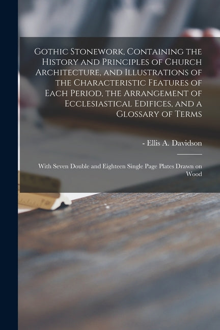 Gothic Stonework, Containing the History and Principles of Church Architecture, and Illustrations of the Characteristic Features of Each Period, the A - Ingram