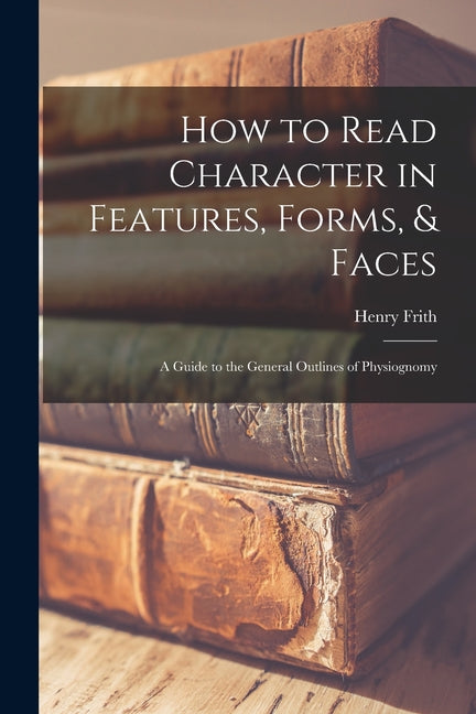 How to Read Character in Features, Forms, & Faces: A Guide to the General Outlines of Physiognomy - Ingram