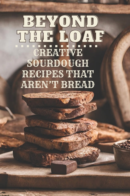 Beyond The Loaf: Creative Sourdough Recipes That Aren't Bread for Breakfast, Lunches, Dinners, Desserts, Snacks, Appetizers A Cookbook Featuring Advan - Ingram