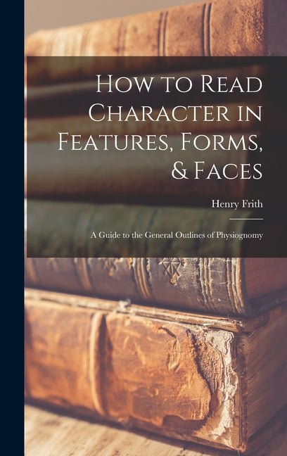 How to Read Character in Features, Forms, & Faces: A Guide to the General Outlines of Physiognomy - Ingram
