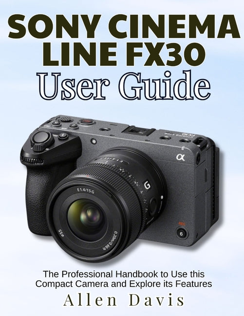 Sony Cinema Line Fx30 User Guide: The Professional Handbook to Use this Compact Camera and Explore its Features - Ingram