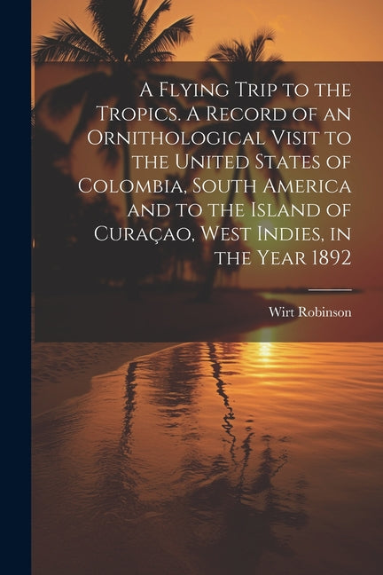 Flying Trip to the Tropics. A Record of an Ornithological Visit to the United States of Colombia, South America and to the Island of Curaçao, West Ind - Ingram