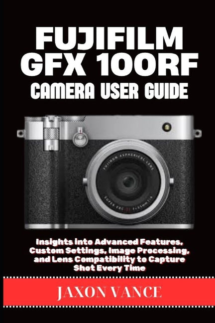 Fujifilm Gfx 100rf Camera User Guide: Insights into Advanced Features, Custom Settings, Image Processing, and Lens Compatibility to Capture Shot Every - Ingram